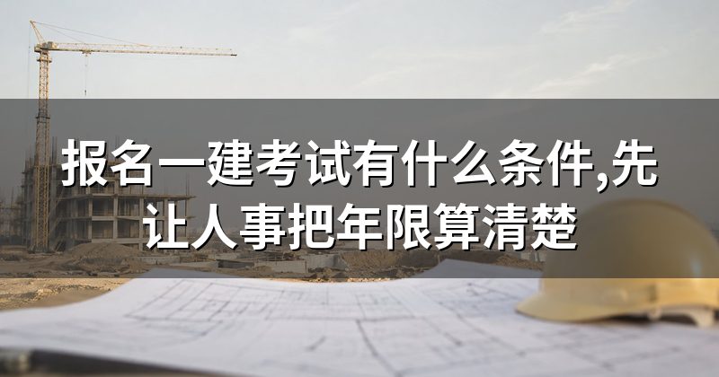 报名一建考试有什么条件,先让人事把年限算清楚