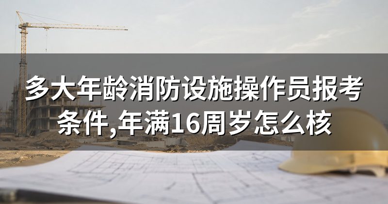 多大年龄消防设施操作员报考条件,年满16周岁怎么核