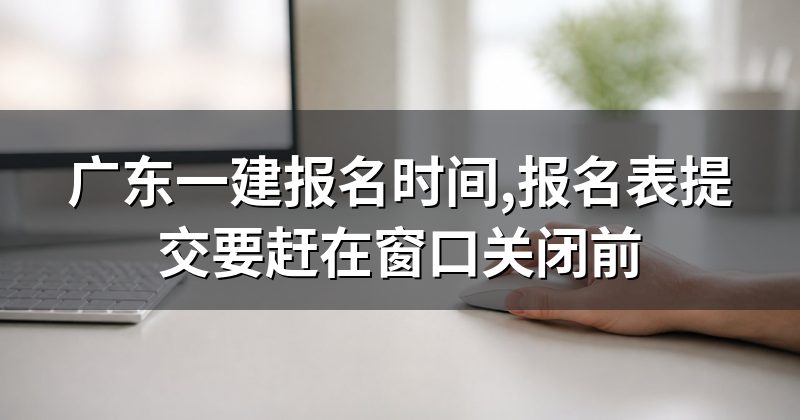广东一建报名时间,报名表提交要赶在窗口关闭前