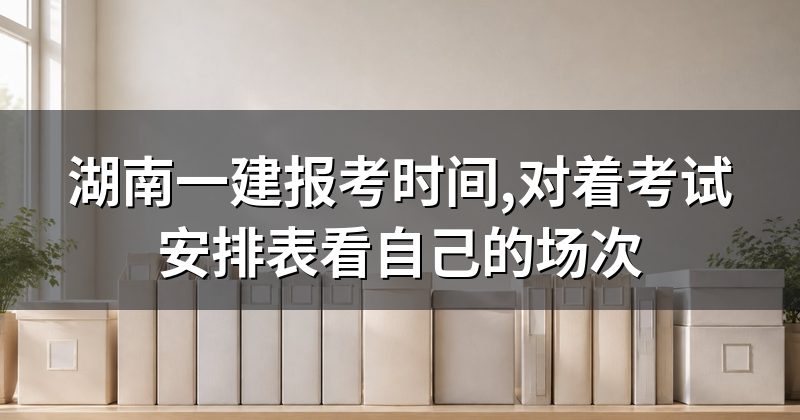 湖南一建报考时间,对着考试安排表看自己的场次