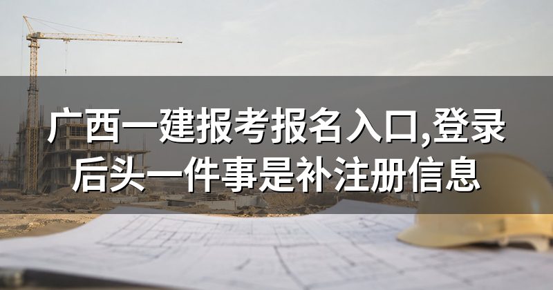 广西一建报考报名入口,登录后头一件事是补注册信息
