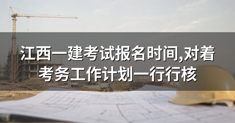 江西一建考试报名时间,对着考务工作计划一行行核