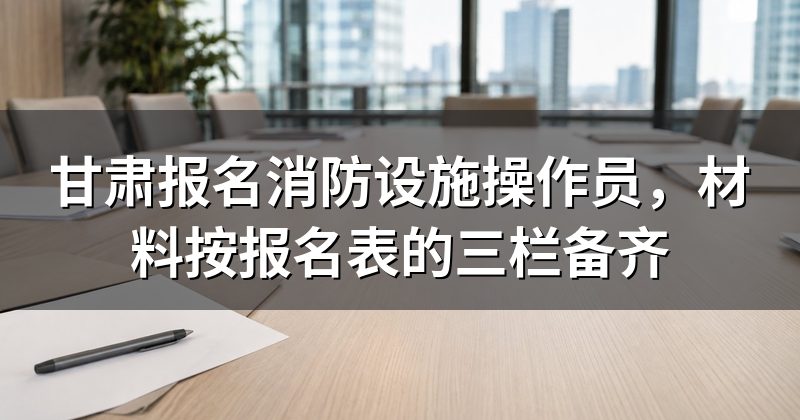 甘肃报名消防设施操作员,材料按报名表的三栏备齐