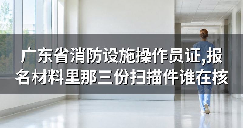 广东省消防设施操作员证,报名材料里那三份扫描件谁在核