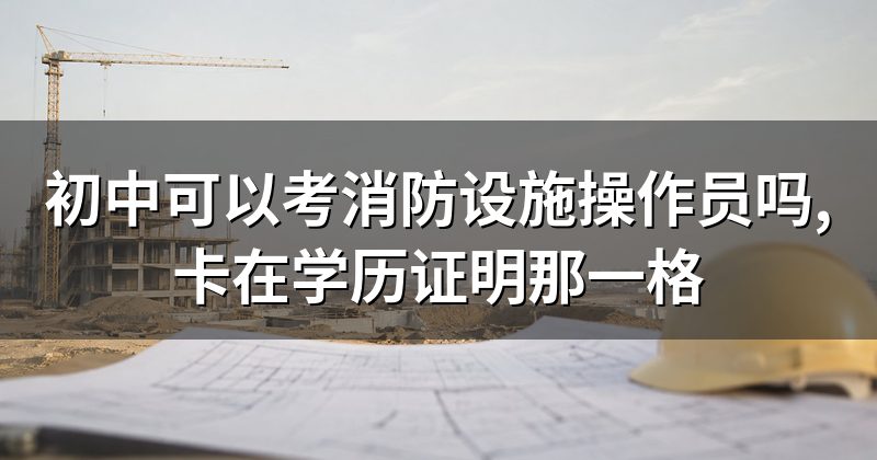 初中可以考消防设施操作员吗,卡在学历证明那一格