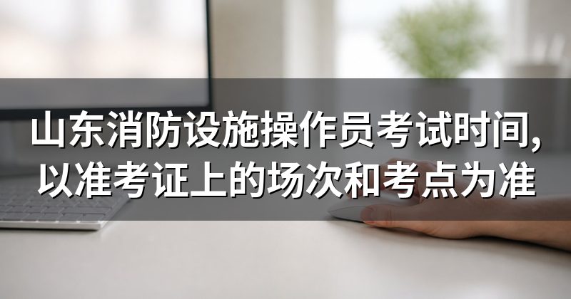 山东消防设施操作员考试时间,以准考证上的场次和考点为准
