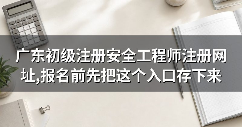 广东初级注册安全工程师注册网址,报名前先把这个入口存下来