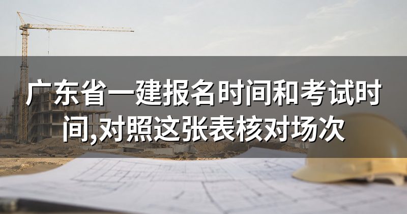 广东省一建报名时间和考试时间,对照这张表核对场次