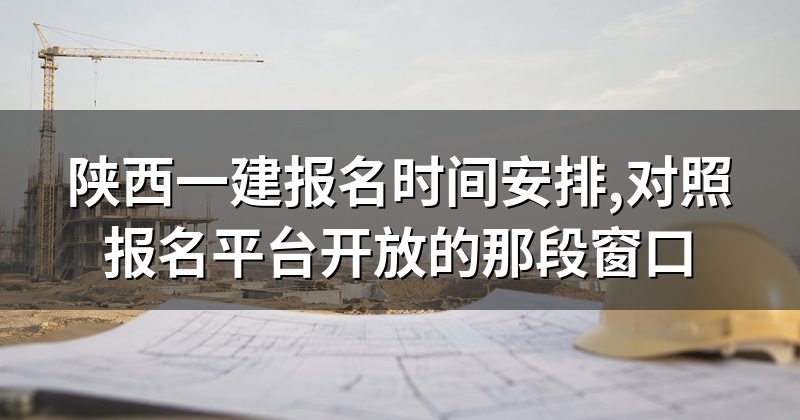 陕西一建报名时间安排,对照报名平台开放的那段窗口