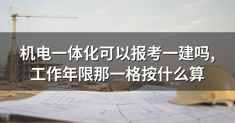 机电一体化可以报考一建吗,工作年限那一格按什么算