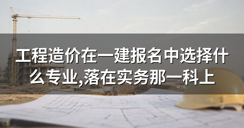 工程造价在一建报名中选择什么专业,落在实务那一科上