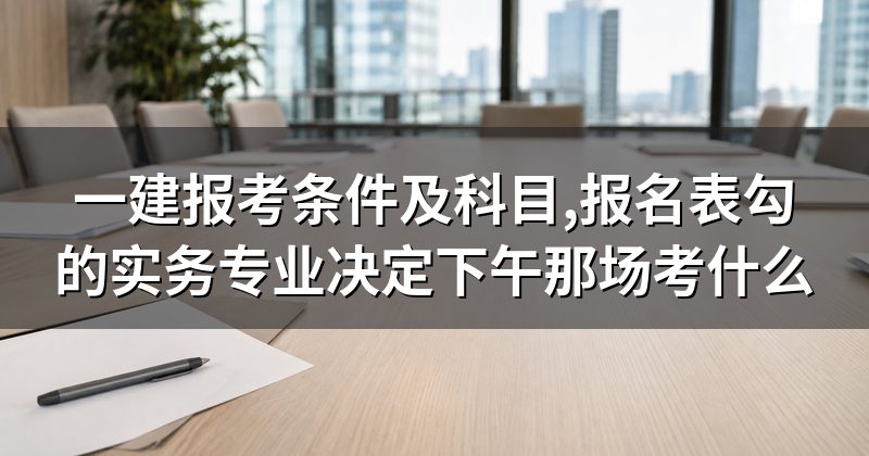 一建报考条件及科目,报名表勾的实务专业决定下午那场考什么