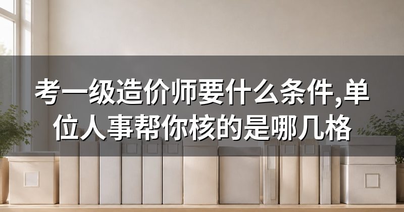 考一级造价师要什么条件,单位人事帮你核的是哪几格