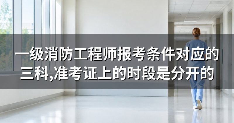 一级消防工程师报考条件对应的三科,准考证上的时段是分开的