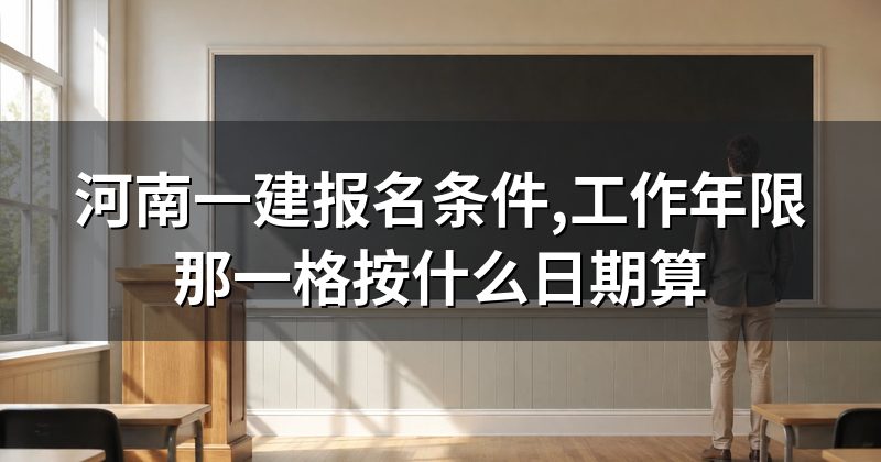 河南一建报名条件,工作年限那一格按什么日期算