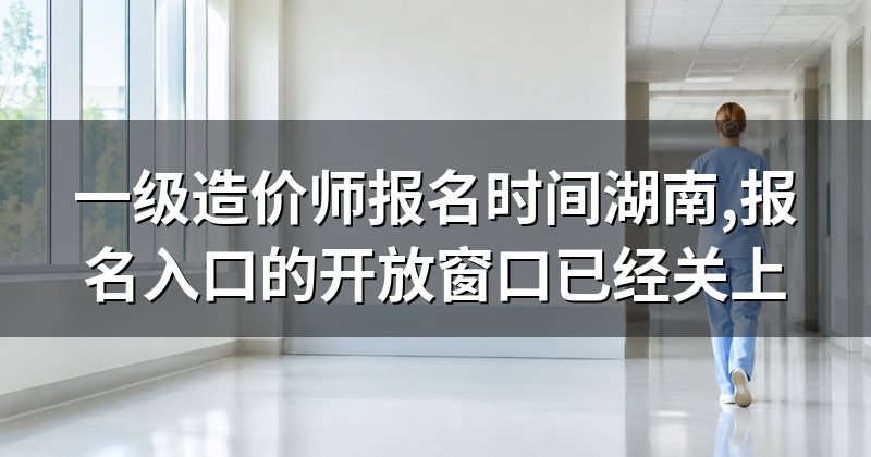 一级造价师报名时间湖南,报名入口的开放窗口已经关上