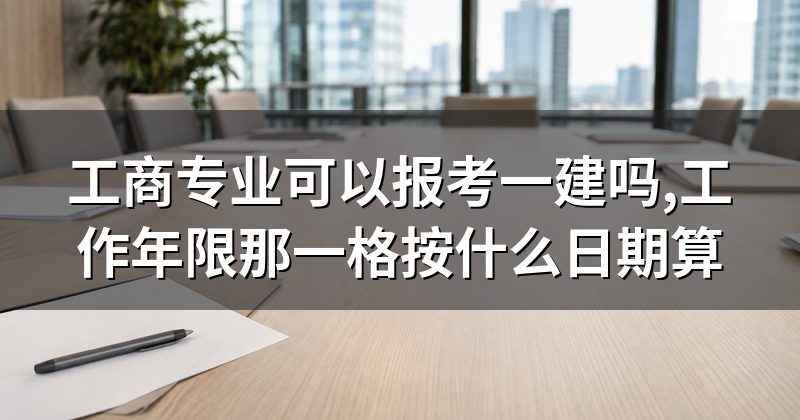 工商专业可以报考一建吗,工作年限那一格按什么日期算