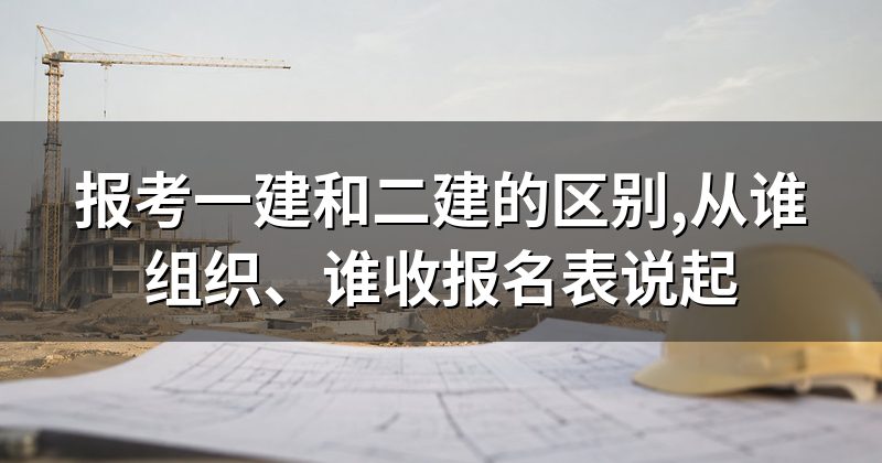 报考一建和二建的区别,从谁组织、谁收报名表说起