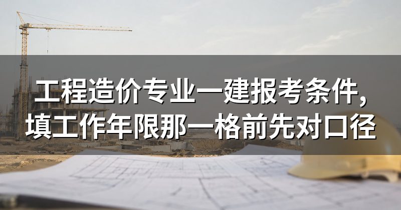 工程造价专业一建报考条件,填工作年限那一格前先对口径