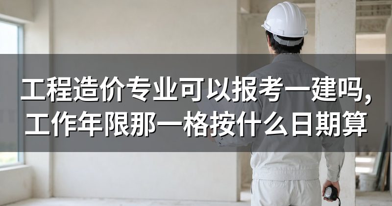 工程造价专业可以报考一建吗,工作年限那一格按什么日期算