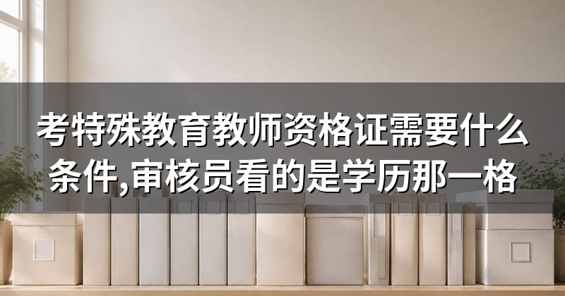 考特殊教育教师资格证需要什么条件,审核员看的是学历那一格