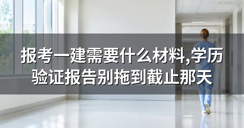 报考一建需要什么材料,学历验证报告别拖到截止那天