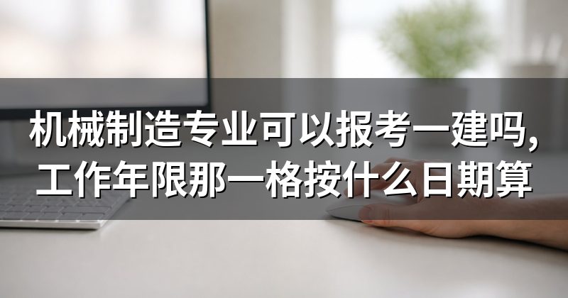 机械制造专业可以报考一建吗,工作年限那一格按什么日期算