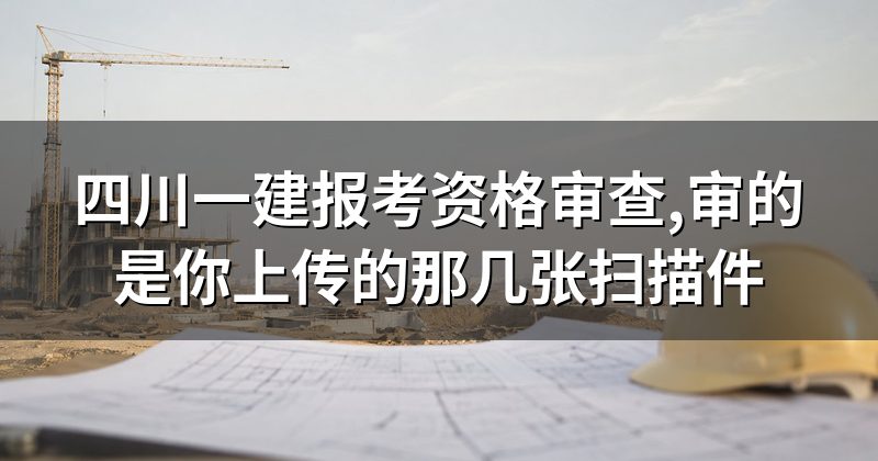 四川一建报考资格审查,审的是你上传的那几张扫描件