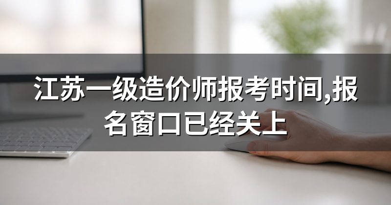 江苏一级造价师报考时间,报名窗口已经关上