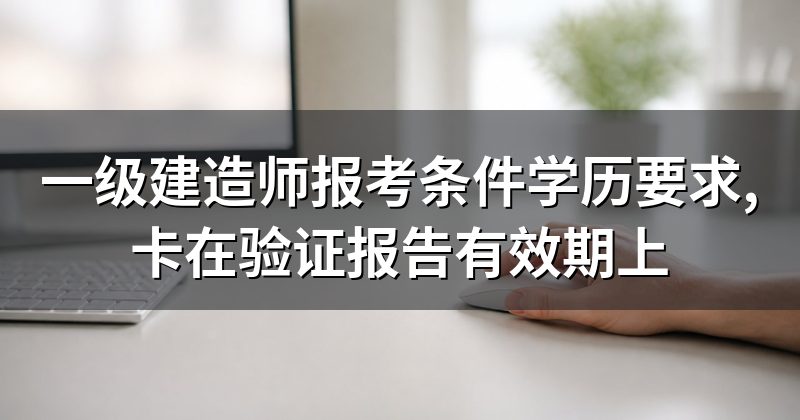 一级建造师报考条件学历要求,卡在验证报告有效期上