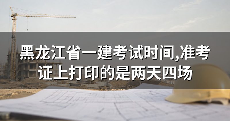 黑龙江省一建考试时间,准考证上打印的是两天四场