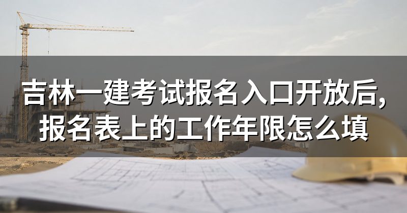 吉林一建考试报名入口开放后,报名表上的工作年限怎么填