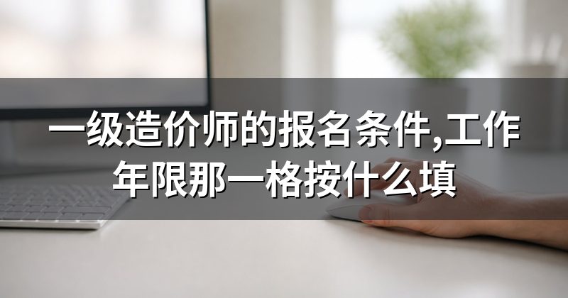 一级造价师的报名条件,工作年限那一格按什么填