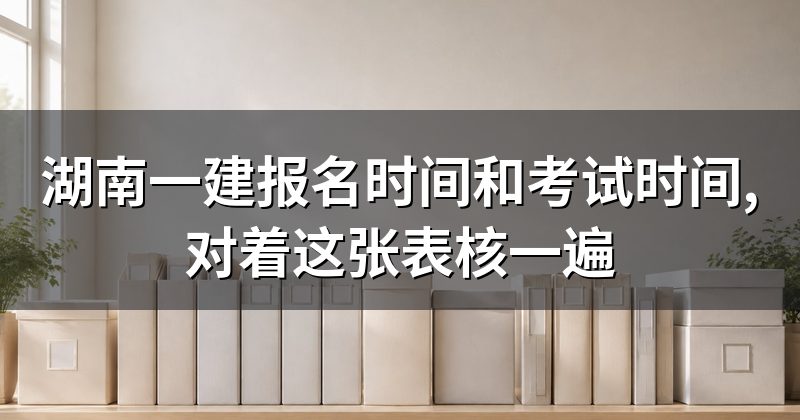 湖南一建报名时间和考试时间,对着这张表核一遍