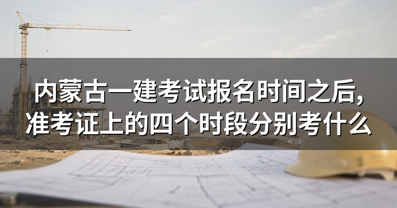 内蒙古一建考试报名时间之后,准考证上的四个时段分别考什么