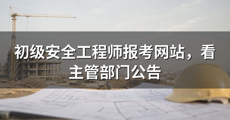 初级安全工程师报考网站,看主管部门公告