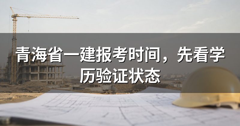 青海省一建报考时间，先看学历验证状态