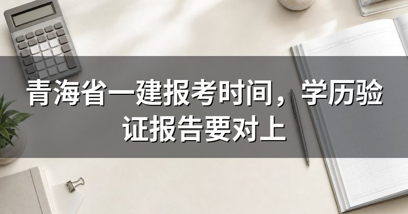 青海省一建报考时间,学历验证报告要对上