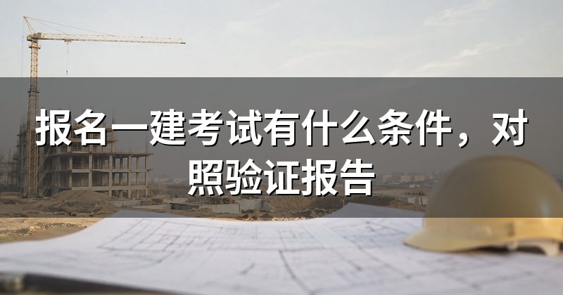 报名一建考试有什么条件,对照验证报告