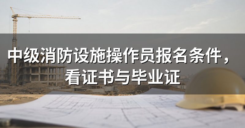 中级消防设施操作员报名条件,看证书与毕业证