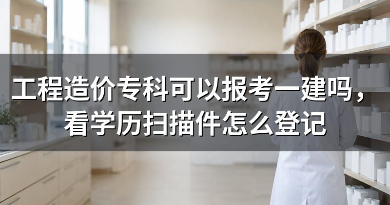 工程造价专科可以报考一建吗,看学历扫描件怎么登记