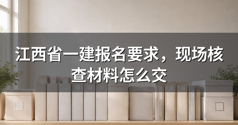江西省一建报名要求,现场核查材料怎么交