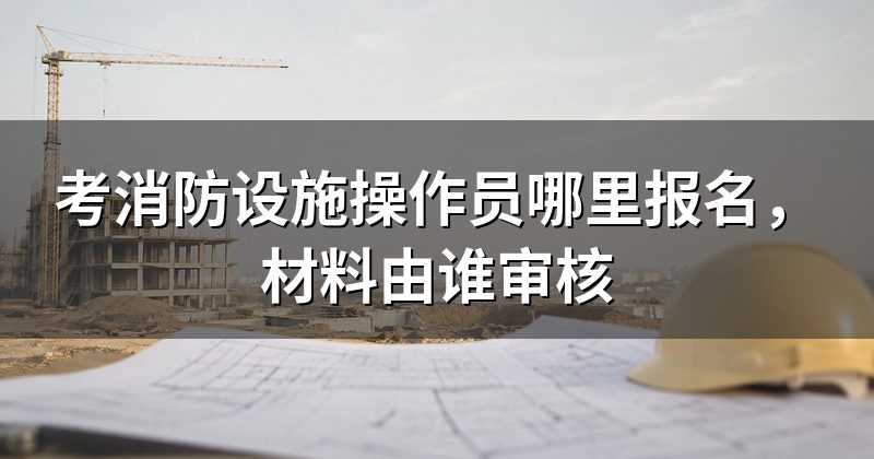 考消防设施操作员哪里报名,材料由谁审核