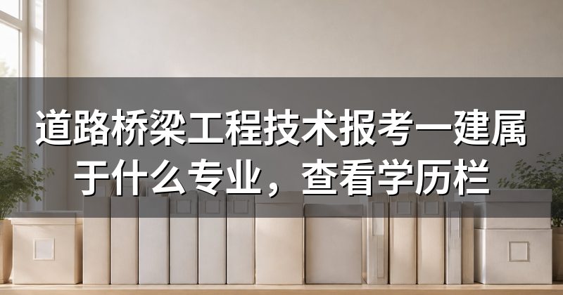 道路桥梁工程技术报考一建属于什么专业,查看学历栏