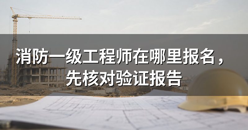消防一级工程师在哪里报名,先核对验证报告