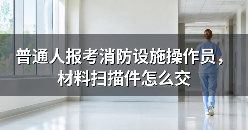 普通人报考消防设施操作员,材料扫描件怎么交