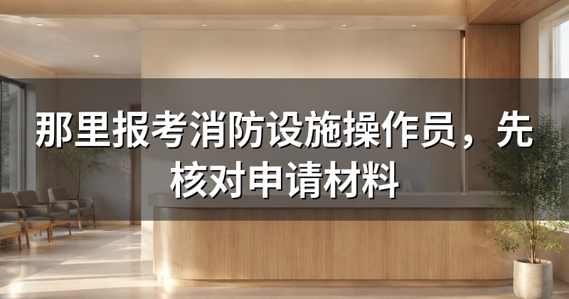 那里报考消防设施操作员,先核对申请材料