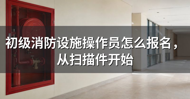 初级消防设施操作员怎么报名,从扫描件开始