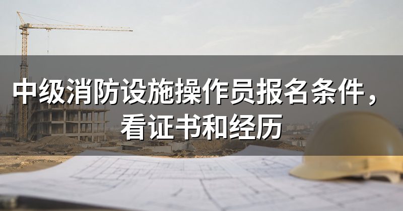中级消防设施操作员报名条件,看证书和经历