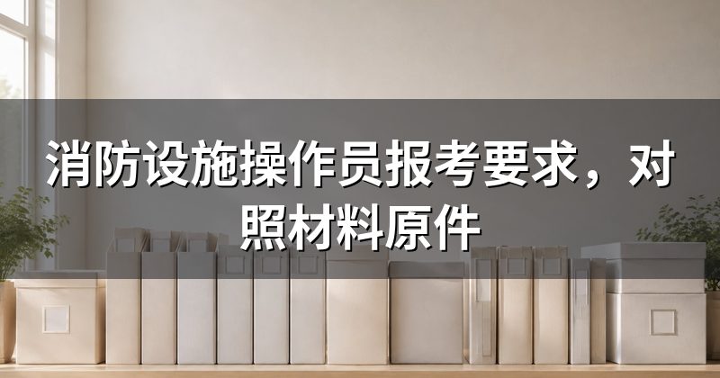 消防设施操作员报考要求,对照材料原件